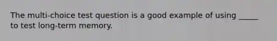 The multi-choice test question is a good example of using _____ to test long-term memory.