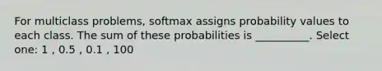 For multiclass problems, softmax assigns probability values to each class. The sum of these probabilities is __________. Select one: 1 , 0.5 , 0.1 , 100