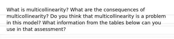 What is multicollinearity? What are the consequences of multicollinearity? Do you think that multicollinearity is a problem in this model? What information from the tables below can you use in that assessment?
