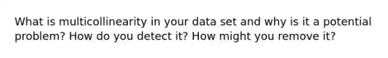 What is multicollinearity in your data set and why is it a potential problem? How do you detect it? How might you remove it?