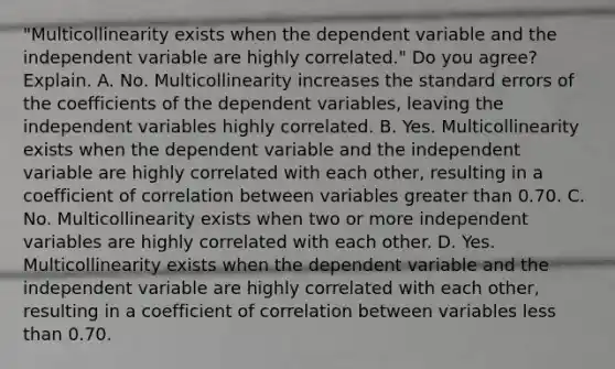 ​"Multicollinearity exists when the dependent variable and the independent variable are highly​ correlated." Do you​ agree? Explain. A. No. Multicollinearity increases the standard errors of the coefficients of the dependent​ variables, leaving the independent variables highly correlated. B. Yes. Multicollinearity exists when the dependent variable and the independent variable are highly correlated with each​ other, resulting in a coefficient of correlation between variables greater than 0.70. C. No. Multicollinearity exists when two or more independent variables are highly correlated with each other. D. Yes. Multicollinearity exists when the dependent variable and the independent variable are highly correlated with each​ other, resulting in a coefficient of correlation between variables less than 0.70.