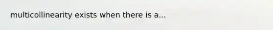 multicollinearity exists when there is a...