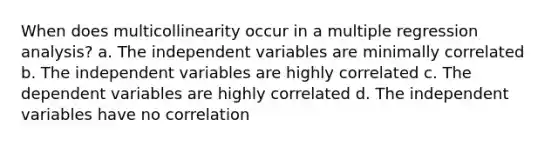 When does multicollinearity occur in a multiple regression analysis? a. The independent variables are minimally correlated b. The independent variables are highly correlated c. The dependent variables are highly correlated d. The independent variables have no correlation