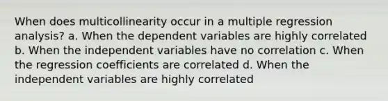 When does multicollinearity occur in a multiple regression analysis? a. When the dependent variables are highly correlated b. When the independent variables have no correlation c. When the regression coefficients are correlated d. When the independent variables are highly correlated