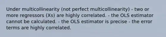 Under multicollinearity (not perfect multicollinearity) - two or more regressors (Xs) are highly correlated. - the OLS estimator cannot be calculated. - the OLS estimator is precise - the error terms are highly correlated.