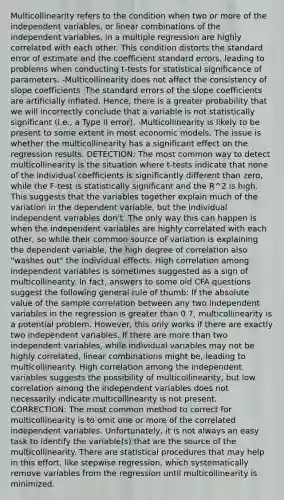 Multicollinearity refers to the condition when two or more of the independent variables, or linear combinations of the independent variables, in a multiple regression are highly correlated with each other. This condition distorts the standard error of estimate and the coefficient standard errors, leading to problems when conducting t-tests for statistical significance of parameters. -Multicollinearity does not affect the consistency of slope coefficients -The standard errors of the slope coefficients are artificially inflated. Hence, there is a greater probability that we will incorrectly conclude that a variable is not statistically significant (i.e., a Type II error). -Multicollinearity is likely to be present to some extent in most economic models. The issue is whether the multicollinearity has a significant effect on the regression results. DETECTION: The most common way to detect multicollinearity is the situation where t-tests indicate that none of the individual coefficients is significantly different than zero, while the F-test is statistically significant and the R^2 is high. This suggests that the variables together explain much of the variation in the dependent variable, but the individual independent variables don't. The only way this can happen is when the independent variables are highly correlated with each other, so while their common source of variation is explaining the dependent variable, the high degree of correlation also "washes out" the individual effects. High correlation among independent variables is sometimes suggested as a sign of multicollinearity. In fact, answers to some old CFA questions suggest the following general rule of thumb: If the absolute value of the sample correlation between any two independent variables in the regression is greater than 0.7, multicollinearity is a potential problem. However, this only works if there are exactly two independent variables. If there are more than two independent variables, while individual variables may not be highly correlated, linear combinations might be, leading to multicollinearity. High correlation among the independent variables suggests the possibility of multicollinearity, but low correlation among the independent variables does not necessarily indicate multicollinearity is not present. CORRECTION: The most common method to correct for multicollinearity is to omit one or more of the correlated independent variables. Unfortunately, it is not always an easy task to identify the variable(s) that are the source of the multicollinearity. There are statistical procedures that may help in this effort, like stepwise regression, which systematically remove variables from the regression until multicollinearity is minimized.