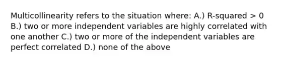 Multicollinearity refers to the situation where: A.) R-squared > 0 B.) two or more independent variables are highly correlated with one another C.) two or more of the independent variables are perfect correlated D.) none of the above