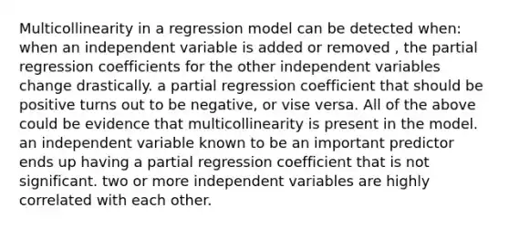 Multicollinearity in a regression model can be detected when: when an independent variable is added or removed , the partial regression coefficients for the other independent variables change drastically. a partial regression coefficient that should be positive turns out to be negative, or vise versa. All of the above could be evidence that multicollinearity is present in the model. an independent variable known to be an important predictor ends up having a partial regression coefficient that is not significant. two or more independent variables are highly correlated with each other.