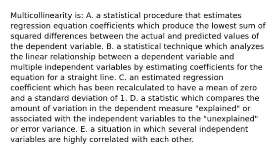 Multicollinearity is: A. a statistical procedure that estimates regression equation coefficients which produce the lowest sum of squared differences between the actual and predicted values of the dependent variable. B. a statistical technique which analyzes the linear relationship between a dependent variable and multiple independent variables by estimating coefficients for the equation for a straight line. C. an estimated regression coefficient which has been recalculated to have a mean of zero and a standard deviation of 1. D. a statistic which compares the amount of variation in the dependent measure "explained" or associated with the independent variables to the "unexplained" or error variance. E. a situation in which several independent variables are highly correlated with each other.