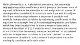 Multicollinearity is: a) A statistical procedure that estimates regression equation coefficients which produce the lowest sum of squared differences between the actual and predicted values of the dependent variable b) A statistical technique which analyzes the linear relationship between a dependent variable and multiple independent variables by estimating coefficients for the equation for a straight line c) An estimated regression coefficient which has been recalculated to have a mean of zero and a standard deviation of 1 d) A statistic which compares the amount of variation in the dependent measure "explained" or associated with the independent variables to the "unexplained" or error variance e) A situation in which several independent variables are highly correlated with each other