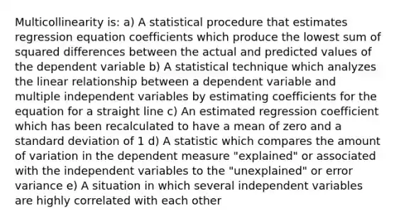 Multicollinearity is: a) A statistical procedure that estimates regression equation coefficients which produce the lowest sum of squared differences between the actual and predicted values of the dependent variable b) A statistical technique which analyzes the linear relationship between a dependent variable and multiple independent variables by estimating coefficients for the equation for a straight line c) An estimated regression coefficient which has been recalculated to have a mean of zero and a standard deviation of 1 d) A statistic which compares the amount of variation in the dependent measure "explained" or associated with the independent variables to the "unexplained" or error variance e) A situation in which several independent variables are highly correlated with each other