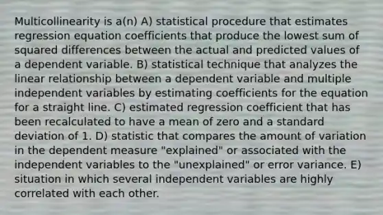 Multicollinearity is a(n) A) statistical procedure that estimates regression equation coefficients that produce the lowest sum of squared differences between the actual and predicted values of a dependent variable. B) statistical technique that analyzes the linear relationship between a dependent variable and multiple independent variables by estimating coefficients for the equation for a straight line. C) estimated regression coefficient that has been recalculated to have a mean of zero and a standard deviation of 1. D) statistic that compares the amount of variation in the dependent measure "explained" or associated with the independent variables to the "unexplained" or error variance. E) situation in which several independent variables are highly correlated with each other.