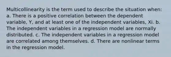 Multicollinearity is the term used to describe the situation when: a. There is a positive correlation between the dependent variable, Y, and at least one of the independent variables, Xi. b. The independent variables in a regression model are normally distributed. c. The independent variables in a regression model are correlated among themselves. d. There are nonlinear terms in the regression model.