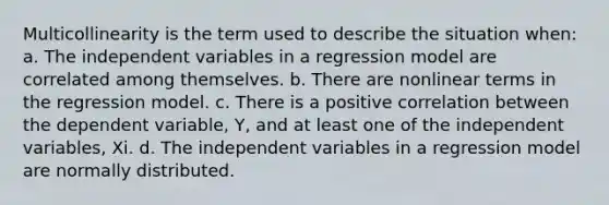 Multicollinearity is the term used to describe the situation when: a. The independent variables in a regression model are correlated among themselves. b. There are nonlinear terms in the regression model. c. There is a positive correlation between the dependent variable, Y, and at least one of the independent variables, Xi. d. The independent variables in a regression model are normally distributed.