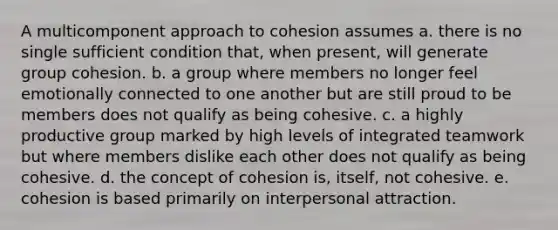 A multicomponent approach to cohesion assumes​ a. ​there is no single sufficient condition that, when present, will generate group cohesion. b. ​a group where members no longer feel emotionally connected to one another but are still proud to be members does not qualify as being cohesive. c. ​a highly productive group marked by high levels of integrated teamwork but where members dislike each other does not qualify as being cohesive. d. ​the concept of cohesion is, itself, not cohesive. e. ​cohesion is based primarily on interpersonal attraction.