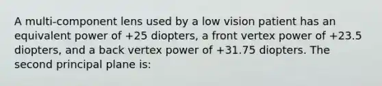 A multi-component lens used by a low vision patient has an equivalent power of +25 diopters, a front vertex power of +23.5 diopters, and a back vertex power of +31.75 diopters. The second principal plane is: