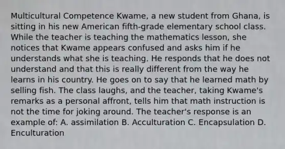 Multicultural Competence Kwame, a new student from Ghana, is sitting in his new American fifth-grade elementary school class. While the teacher is teaching the mathematics lesson, she notices that Kwame appears confused and asks him if he understands what she is teaching. He responds that he does not understand and that this is really different from the way he learns in his country. He goes on to say that he learned math by selling fish. The class laughs, and the teacher, taking Kwame's remarks as a personal affront, tells him that math instruction is not the time for joking around. The teacher's response is an example of: A. assimilation B. Acculturation C. Encapsulation D. Enculturation