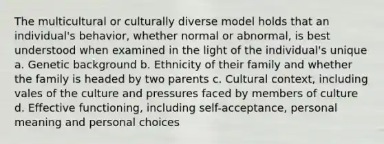 The multicultural or culturally diverse model holds that an individual's behavior, whether normal or abnormal, is best understood when examined in the light of the individual's unique a. Genetic background b. Ethnicity of their family and whether the family is headed by two parents c. Cultural context, including vales of the culture and pressures faced by members of culture d. Effective functioning, including self-acceptance, personal meaning and personal choices