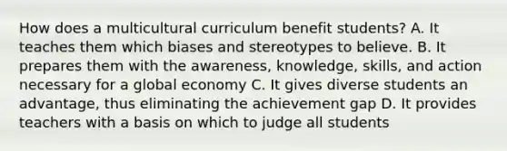 How does a multicultural curriculum benefit students? A. It teaches them which biases and stereotypes to believe. B. It prepares them with the awareness, knowledge, skills, and action necessary for a global economy C. It gives diverse students an advantage, thus eliminating the achievement gap D. It provides teachers with a basis on which to judge all students