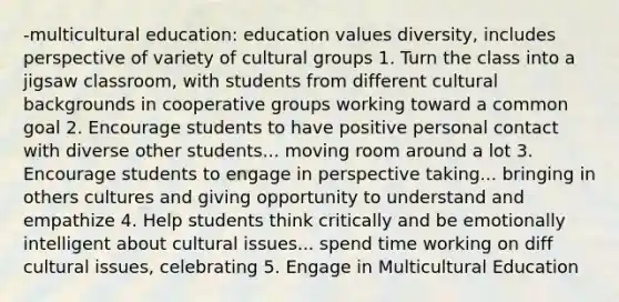 -multicultural education: education values diversity, includes perspective of variety of cultural groups 1. Turn the class into a jigsaw classroom, with students from different cultural backgrounds in cooperative groups working toward a common goal 2. Encourage students to have positive personal contact with diverse other students... moving room around a lot 3. Encourage students to engage in perspective taking... bringing in others cultures and giving opportunity to understand and empathize 4. Help students think critically and be emotionally intelligent about cultural issues... spend time working on diff cultural issues, celebrating 5. Engage in Multicultural Education