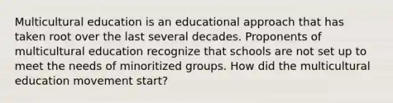 Multicultural education is an educational approach that has taken root over the last several decades. Proponents of multicultural education recognize that schools are not set up to meet the needs of minoritized groups. How did the multicultural education movement start?