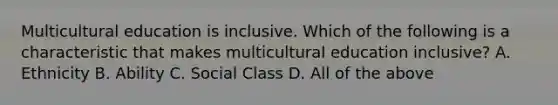 Multicultural education is inclusive. Which of the following is a characteristic that makes multicultural education inclusive? A. Ethnicity B. Ability C. Social Class D. All of the above