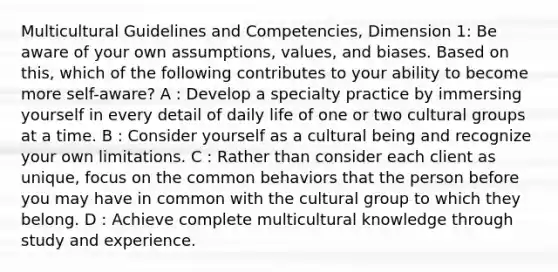 Multicultural Guidelines and Competencies, Dimension 1: Be aware of your own assumptions, values, and biases. Based on this, which of the following contributes to your ability to become more self-aware? A : Develop a specialty practice by immersing yourself in every detail of daily life of one or two cultural groups at a time. B : Consider yourself as a cultural being and recognize your own limitations. C : Rather than consider each client as unique, focus on the common behaviors that the person before you may have in common with the cultural group to which they belong. D : Achieve complete multicultural knowledge through study and experience.