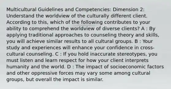 Multicultural Guidelines and Competencies: Dimension 2: Understand the worldview of the culturally different client. According to this, which of the following contributes to your ability to comprehend the worldview of diverse clients? A : By applying traditional approaches to counseling theory and skills, you will achieve similar results to all cultural groups. B : Your study and experiences will enhance your confidence in cross-cultural counseling. C : If you hold inaccurate stereotypes, you must listen and learn respect for how your client interprets humanity and the world. D : The impact of socioeconomic factors and other oppressive forces may vary some among cultural groups, but overall the impact is similar.