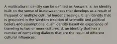 A multicultural identity can be defined as Answers: a. an identity built on the sense of in-betweenness that develops as a result of frequent or multiple cultural border crossings. b. an identity that is grounded in the Western tradition of scientific and political beliefs and assumptions. c. an identity based on experience of traveling to two or more cultures. d. an identity that has a number of competing dialects that are the result of different cultural influences.