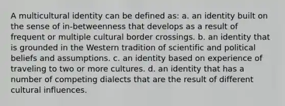 A multicultural identity can be defined as: a. an identity built on the sense of in-betweenness that develops as a result of frequent or multiple cultural border crossings. b. an identity that is grounded in the Western tradition of scientific and political beliefs and assumptions. c. an identity based on experience of traveling to two or more cultures. d. an identity that has a number of competing dialects that are the result of different cultural influences.