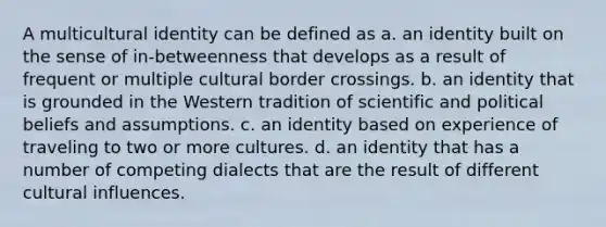 A multicultural identity can be defined as a. an identity built on the sense of in-betweenness that develops as a result of frequent or multiple cultural border crossings. b. an identity that is grounded in the Western tradition of scientific and political beliefs and assumptions. c. an identity based on experience of traveling to two or more cultures. d. an identity that has a number of competing dialects that are the result of different cultural influences.