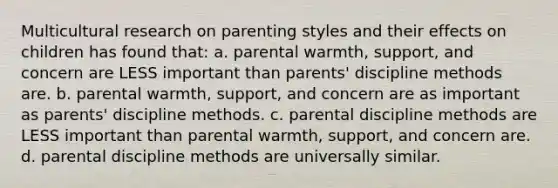 Multicultural research on parenting styles and their effects on children has found that: a. parental warmth, support, and concern are LESS important than parents' discipline methods are. b. parental warmth, support, and concern are as important as parents' discipline methods. c. parental discipline methods are LESS important than parental warmth, support, and concern are. d. parental discipline methods are universally similar.