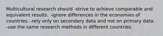 Multicultural research should -strive to achieve comparable and equivalent results. -ignore differences in the economies of countries. -rely only on secondary data and not on primary data. -use the same research methods in different countries.