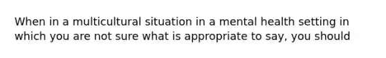 When in a multicultural situation in a mental health setting in which you are not sure what is appropriate to say, you should