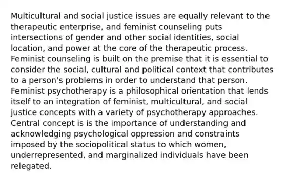 Multicultural and social justice issues are equally relevant to the therapeutic enterprise, and feminist counseling puts intersections of gender and other social identities, social location, and power at the core of the therapeutic process. Feminist counseling is built on the premise that it is essential to consider the social, cultural and political context that contributes to a person's problems in order to understand that person. Feminist psychotherapy is a philosophical orientation that lends itself to an integration of feminist, multicultural, and social justice concepts with a variety of psychotherapy approaches. Central concept is is the importance of understanding and acknowledging psychological oppression and constraints imposed by the sociopolitical status to which women, underrepresented, and marginalized individuals have been relegated.