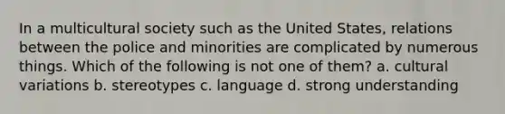 In a multicultural society such as the United States, relations between the police and minorities are complicated by numerous things. Which of the following is not one of them? a. cultural variations b. stereotypes c. language d. strong understanding