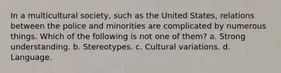 In a multicultural society, such as the United States, relations between the police and minorities are complicated by numerous things. Which of the following is not one of them? a. Strong understanding. b. Stereotypes. c. Cultural variations. d. Language.