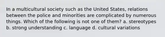 In a multicultural society such as the United States, relations between the police and minorities are complicated by numerous things. Which of the following is not one of them? a. stereotypes b. strong understanding c. language d. cultural variations