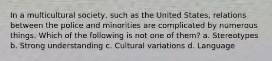 In a multicultural society, such as the United States, relations between the police and minorities are complicated by numerous things. Which of the following is not one of them? a. Stereotypes b. Strong understanding c. Cultural variations d. Language