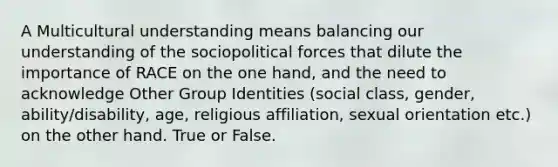 A Multicultural understanding means balancing our understanding of the sociopolitical forces that dilute the importance of RACE on the one hand, and the need to acknowledge Other Group Identities (social class, gender, ability/disability, age, religious affiliation, sexual orientation etc.) on the other hand. True or False.