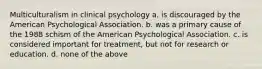 Multiculturalism in clinical psychology a. is discouraged by the American Psychological Association. b. was a primary cause of the 1988 schism of the American Psychological Association. c. is considered important for treatment, but not for research or education. d. none of the above