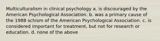 Multiculturalism in clinical psychology a. is discouraged by the American Psychological Association. b. was a primary cause of the 1988 schism of the American Psychological Association. c. is considered important for treatment, but not for research or education. d. none of the above