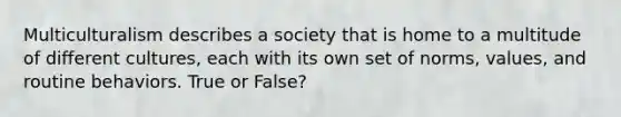 Multiculturalism describes a society that is home to a multitude of different cultures, each with its own set of norms, values, and routine behaviors. True or False?