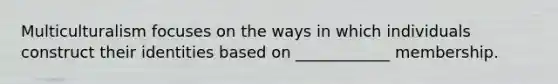 Multiculturalism focuses on the ways in which individuals construct their identities based on ____________ membership.