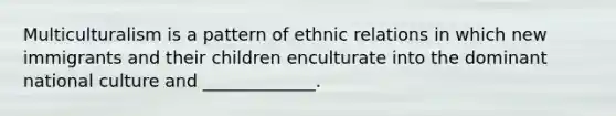 Multiculturalism is a pattern of ethnic relations in which new immigrants and their children enculturate into the dominant national culture and _____________.