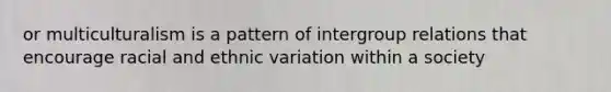 or multiculturalism is a pattern of intergroup relations that encourage racial and ethnic variation within a society