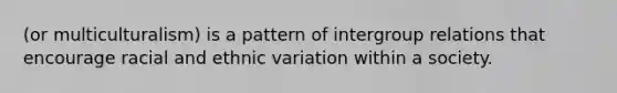 (or multiculturalism) is a pattern of intergroup relations that encourage racial and ethnic variation within a society.