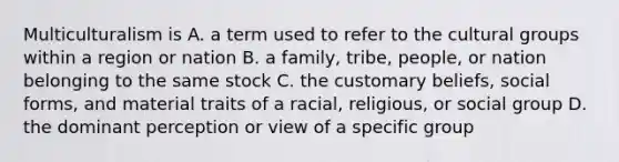 Multiculturalism is A. a term used to refer to the cultural groups within a region or nation B. a family, tribe, people, or nation belonging to the same stock C. the customary beliefs, social forms, and material traits of a racial, religious, or social group D. the dominant perception or view of a specific group