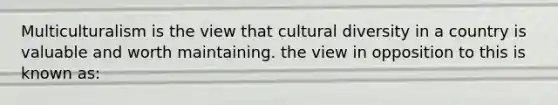 Multiculturalism is the view that cultural diversity in a country is valuable and worth maintaining. the view in opposition to this is known as: