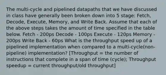 The multi-cycle and pipelined datapaths that we have discussed in class have generally been broken down into 5 stage: Fetch, Decode, Execute, Memory, and Write Back. Assume that each of the above steps takes the amount of time specified in the table below. Fetch - 200ps Decode - 100ps Execute - 120ps Memory - 200ps Write Back - 60ps What is the throughput speed up of a pipelined implementation when compared to a multi-cycle(non-pipeline) implementation? [Throughput = the number of instructions that complete in a span of time (cycle); Throughput speedup = current throughput/old throughput]